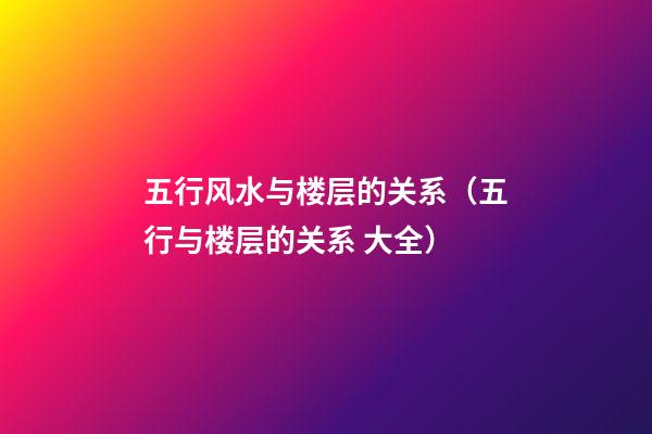 五行风水与楼层的关系（五行与楼层的关系 大全）